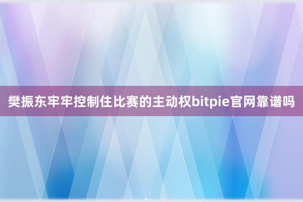 樊振东牢牢控制住比赛的主动权bitpie官网靠谱吗