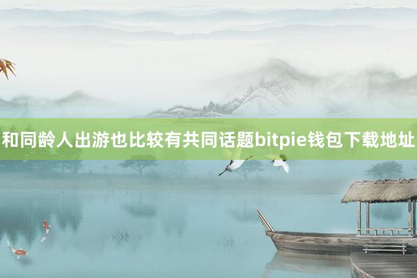 和同龄人出游也比较有共同话题bitpie钱包下载地址