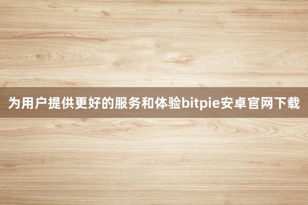 为用户提供更好的服务和体验bitpie安卓官网下载