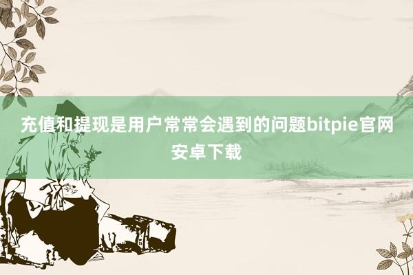 充值和提现是用户常常会遇到的问题bitpie官网安卓下载