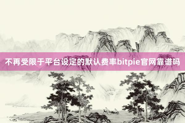 不再受限于平台设定的默认费率bitpie官网靠谱吗