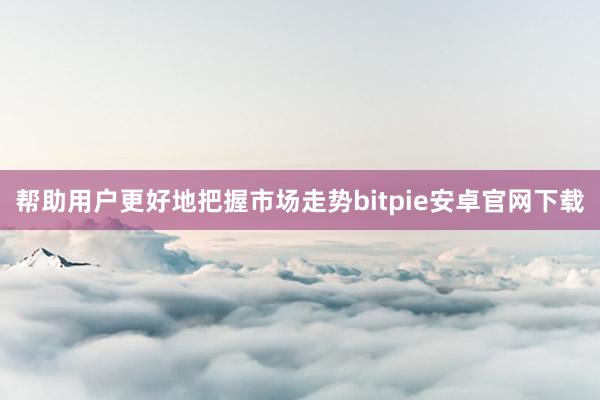 帮助用户更好地把握市场走势bitpie安卓官网下载