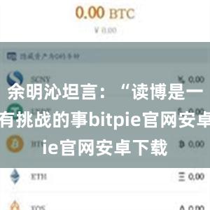 余明沁坦言：“读博是一件很有挑战的事bitpie官网安卓下载